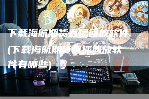 下载海航期货直播回放软件(下载海航期货直播回放软件有哪些)_https://www.gkizvl.com_期货直播_第1张