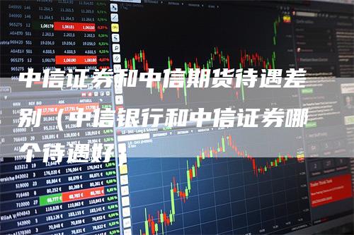 中信证券和中信期货待遇差别（中信银行和中信证券哪个待遇好）_https://www.gkizvl.com_期货百科_第1张