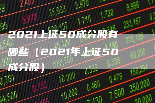 2021上证50成分股有哪些（2021年上证50成分股）_https://www.gkizvl.com_股指期货_第1张