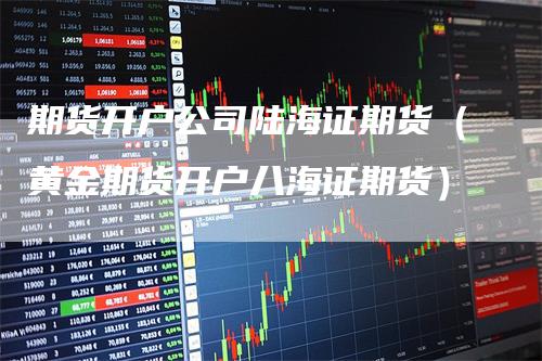 期货开户公司陆海证期货（黄金期货开户八海证期货）_https://www.gkizvl.com_期货开户_第1张