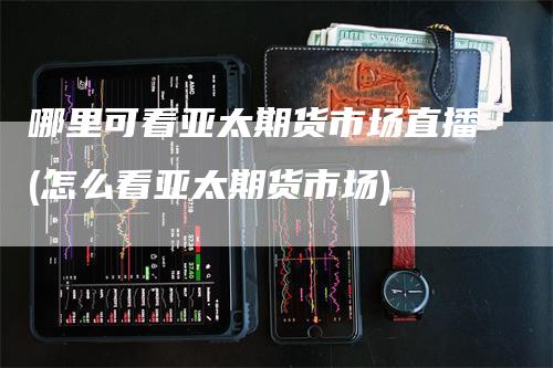 哪里可看亚太期货市场直播(怎么看亚太期货市场)_https://www.gkizvl.com_期货直播_第1张