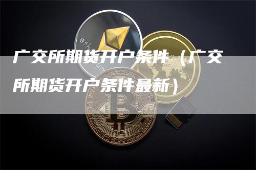 广交所期货开户条件（广交所期货开户条件最新）_https://www.gkizvl.com_期货开户_第1张