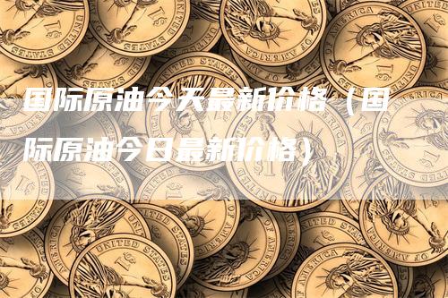 国际原油今天最新价格（国际原油今日最新价格）_https://www.gkizvl.com_原油期货_第1张