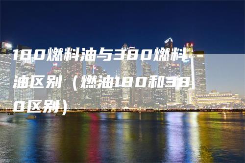 180燃料油与380燃料油区别（燃油180和380区别）_https://www.gkizvl.com_原油期货_第1张