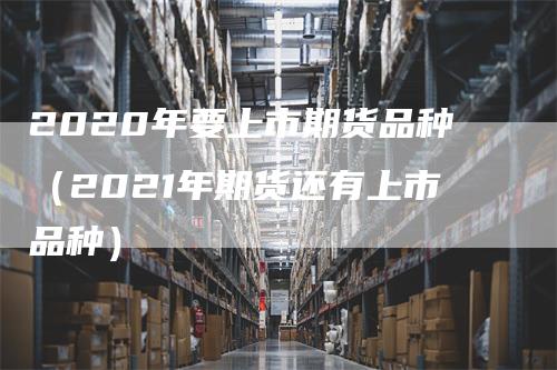 2020年要上市期货品种（2021年期货还有上市品种）_https://www.gkizvl.com_期货百科_第1张