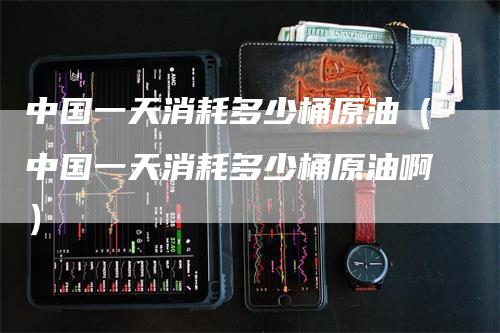 中国一天消耗多少桶原油（中国一天消耗多少桶原油啊）_https://www.gkizvl.com_原油期货_第1张