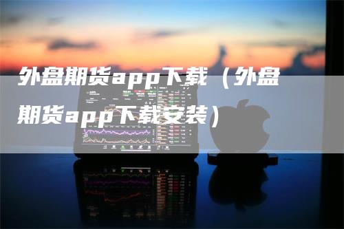 外盘期货app下载（外盘期货app下载安装）_https://www.gkizvl.com_期货软件_第1张