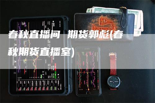 春秋直播间 期货郭彪(春秋期货直播室)_https://www.gkizvl.com_期货直播_第1张