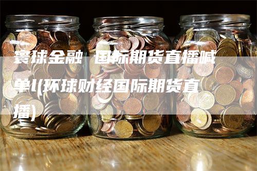 寰球金融 国际期货直播喊单l(环球财经国际期货直播)_https://www.gkizvl.com_期货直播_第1张