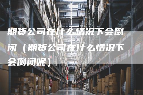 期货公司在什么情况下会倒闭（期货公司在什么情况下会倒闭呢）_https://www.gkizvl.com_期货公司_第1张