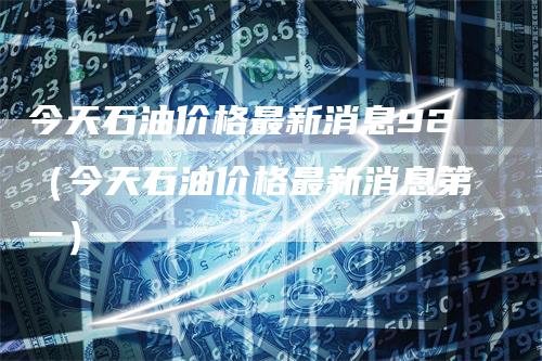 今天石油价格最新消息92（今天石油价格最新消息第一）_https://www.gkizvl.com_原油期货_第1张