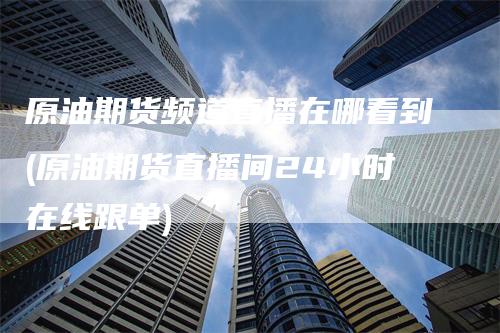 原油期货频道直播在哪看到(原油期货直播间24小时在线跟单)_https://www.gkizvl.com_期货直播_第1张