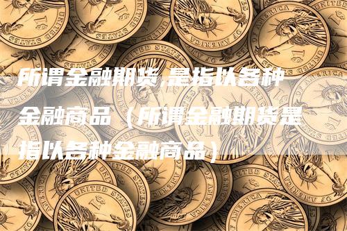 所谓金融期货,是指以各种金融商品（所谓金融期货是指以各种金融商品）_https://www.gkizvl.com_期货百科_第1张