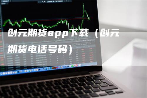 创元期货app下载（创元期货电话号码）_https://www.gkizvl.com_期货百科_第1张