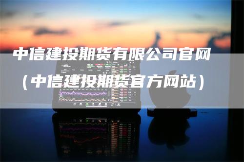 中信建投期货有限公司官网（中信建投期货官方网站）_https://www.gkizvl.com_期货公司_第1张