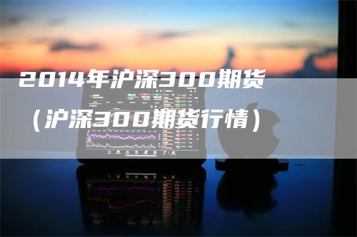 2014年沪深300期货（沪深300期货行情）_https://www.gkizvl.com_期货百科_第1张