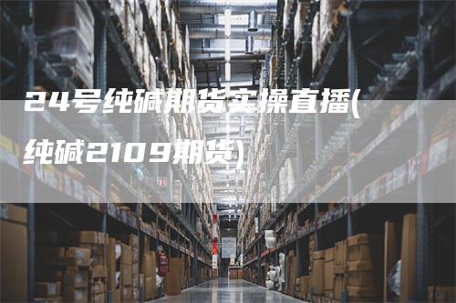 24号纯碱期货实操直播(纯碱2109期货)_https://www.gkizvl.com_期货直播_第1张