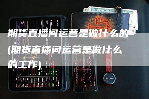 期货直播间运营是做什么的(期货直播间运营是做什么的工作)_https://www.gkizvl.com_期货直播_第1张