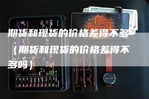 期货和现货的价格差得不多（期货和现货的价格差得不多吗）_https://www.gkizvl.com_期货百科_第1张