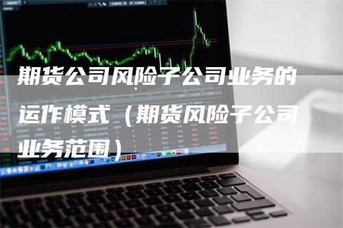 期货公司风险子公司业务的运作模式（期货风险子公司业务范围）_https://www.gkizvl.com_期货公司_第1张