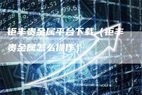 钜丰贵金属平台下载（钜丰贵金属怎么操作）_https://www.gkizvl.com_期货平台_第1张