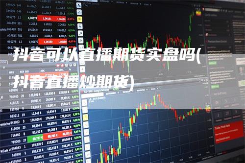 抖音可以直播期货实盘吗(抖音直播炒期货)_https://www.gkizvl.com_期货直播_第1张