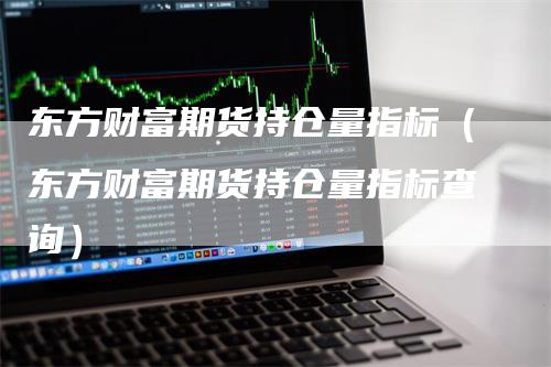 东方财富期货持仓量指标（东方财富期货持仓量指标查询）_https://www.gkizvl.com_期货入门_第1张