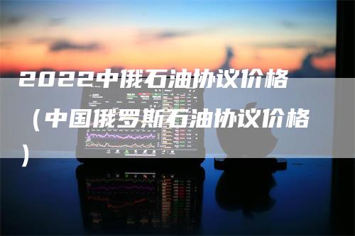 2022中俄石油协议价格（中国俄罗斯石油协议价格）_https://www.gkizvl.com_原油期货_第1张