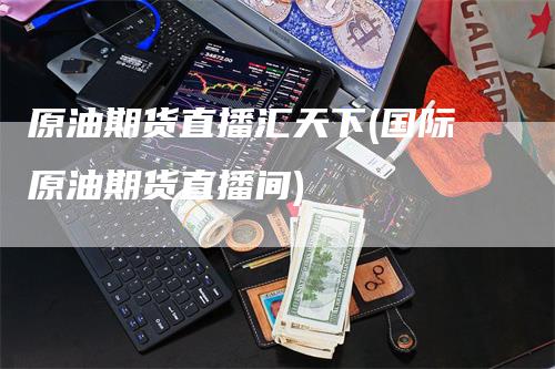 原油期货直播汇天下(国际原油期货直播间)_https://www.gkizvl.com_期货直播_第1张