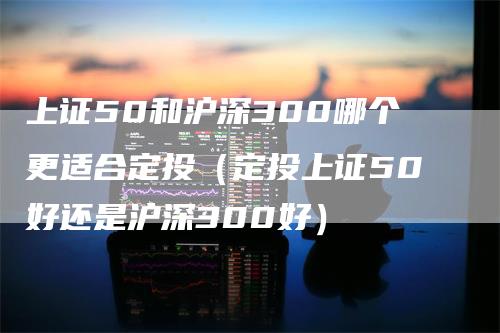 上证50和沪深300哪个更适合定投（定投上证50好还是沪深300好）_https://www.gkizvl.com_股指期货_第1张