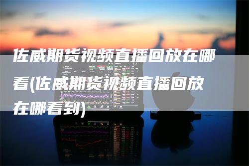 佐威期货视频直播回放在哪看(佐威期货视频直播回放在哪看到)_https://www.gkizvl.com_期货直播_第1张