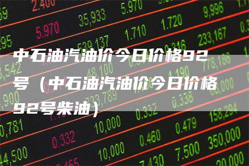 中石油汽油价今日价格92号（中石油汽油价今日价格92号柴油）_https://www.gkizvl.com_原油期货_第1张