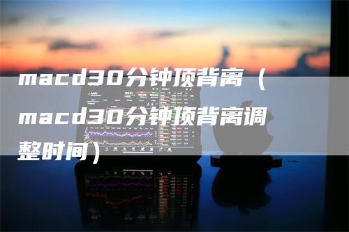 macd30分钟顶背离（macd30分钟顶背离调整时间）_https://www.gkizvl.com_期货培训_第1张