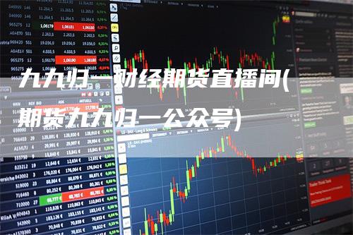 九九归一财经期货直播间(期货九九归一公众号)_https://www.gkizvl.com_期货直播_第1张