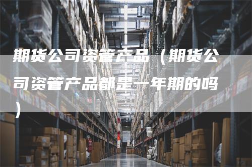 期货公司资管产品（期货公司资管产品都是一年期的吗）_https://www.gkizvl.com_期货百科_第1张