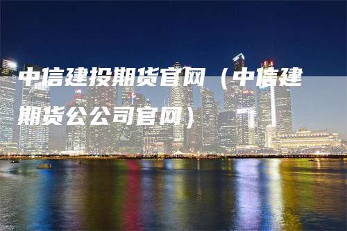 中信建投期货官网（中信建期货公公司官网）_https://www.gkizvl.com_期货百科_第1张