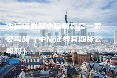 中信证券和中信期货是一家公司吗（中信证券有期货公司吗）_https://www.gkizvl.com_期货公司_第1张