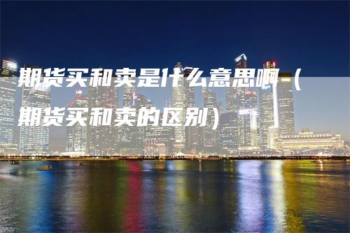 期货买和卖是什么意思啊（期货买和卖的区别）_https://www.gkizvl.com_期货百科_第1张