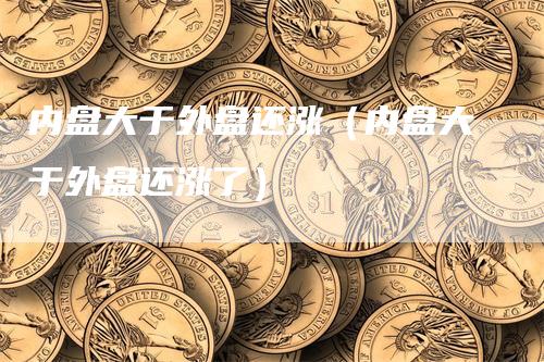 内盘大于外盘还涨（内盘大于外盘还涨了）_https://www.gkizvl.com_内盘期货_第1张