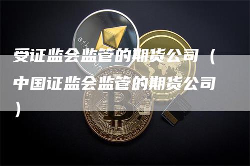 受证监会监管的期货公司（中国证监会监管的期货公司）_https://www.gkizvl.com_期货百科_第1张