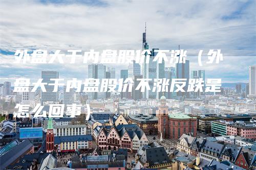 外盘大于内盘股价不涨（外盘大于内盘股价不涨反跌是怎么回事）_https://www.gkizvl.com_内盘期货_第1张