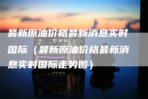 最新原油价格最新消息实时国际（最新原油价格最新消息实时国际走势图）_https://www.gkizvl.com_期货行情_第1张