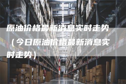 原油价格最新消息实时走势（今日原油价格最新消息实时走势）_https://www.gkizvl.com_原油期货_第1张