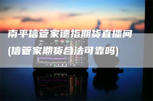 南平信管家德指期货直播间(信管家期货合法可靠吗)_https://www.gkizvl.com_期货直播_第1张