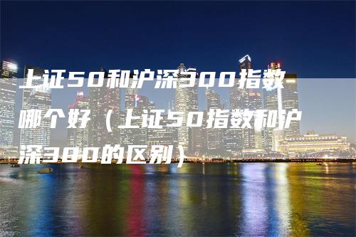 上证50和沪深300指数哪个好（上证50指数和沪深300的区别）_https://www.gkizvl.com_股指期货_第1张