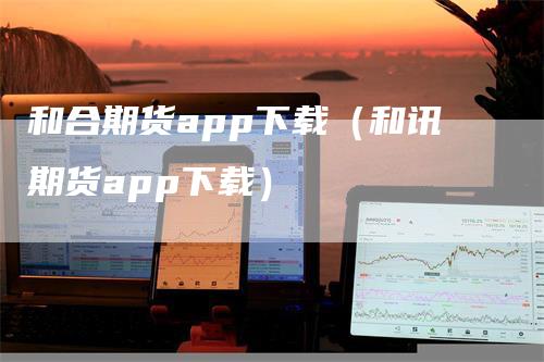 和合期货app下载（和讯期货app下载）_https://www.gkizvl.com_期货软件_第1张