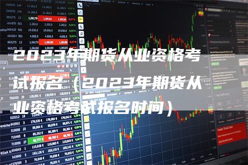 2023年期货从业资格考试报名（2023年期货从业资格考试报名时间）_https://www.gkizvl.com_期货百科_第1张