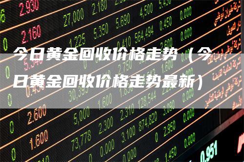 今日黄金回收价格走势（今日黄金回收价格走势最新）_https://www.gkizvl.com_期货行情_第1张