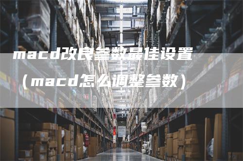 macd改良参数最佳设置（macd怎么调整参数）_https://www.gkizvl.com_期货培训_第1张