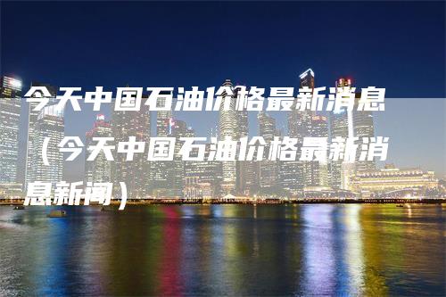 今天中国石油价格最新消息（今天中国石油价格最新消息新闻）_https://www.gkizvl.com_原油期货_第1张